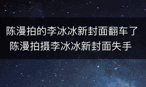 陈漫拍的李冰冰新封面翻车了 陈漫拍摄李冰冰新封面失手