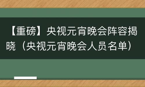 【重磅】央视元宵晚会阵容揭晓（央视元宵晚会人员名单）