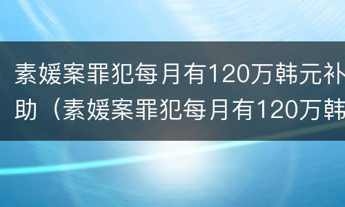 素媛案罪犯每月有120万韩元补助（素媛案罪犯每月有120万韩元补助是真的吗）