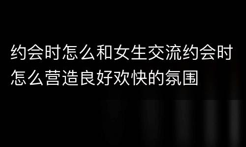 约会时怎么和女生交流约会时怎么营造良好欢快的氛围