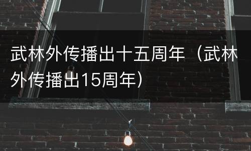 武林外传播出十五周年（武林外传播出15周年）