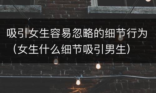 吸引女生容易忽略的细节行为（女生什么细节吸引男生）