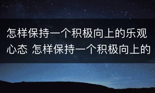 怎样保持一个积极向上的乐观心态 怎样保持一个积极向上的乐观心态英语