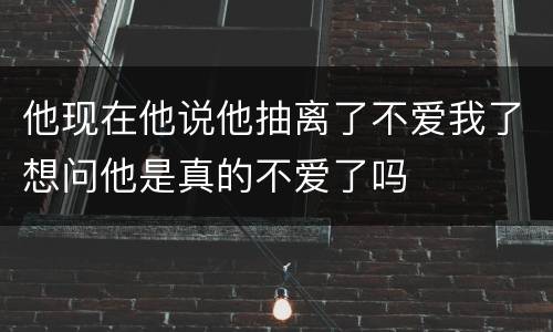 他现在他说他抽离了不爱我了想问他是真的不爱了吗