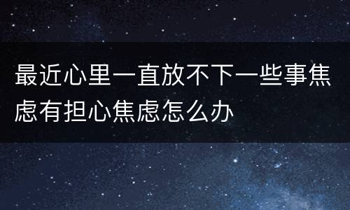 最近心里一直放不下一些事焦虑有担心焦虑怎么办