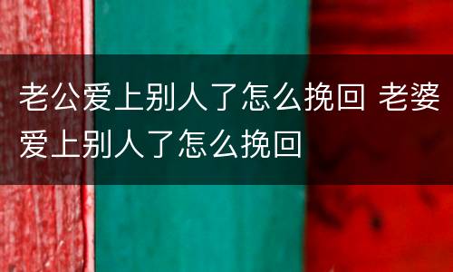 老公爱上别人了怎么挽回 老婆爱上别人了怎么挽回