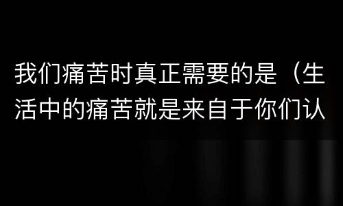 我们痛苦时真正需要的是（生活中的痛苦就是来自于你们认为自己不应该承受痛苦）