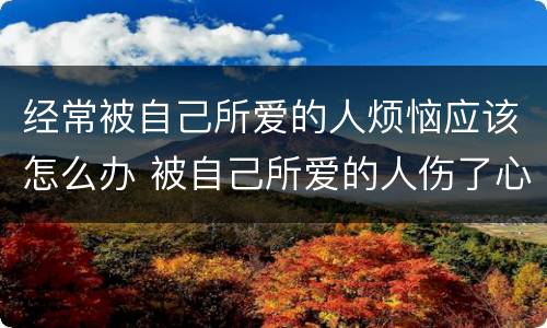 经常被自己所爱的人烦恼应该怎么办 被自己所爱的人伤了心说说