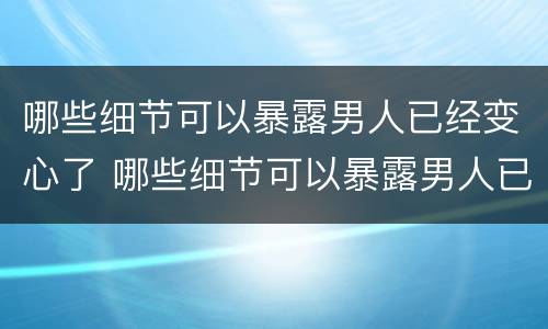 哪些细节可以暴露男人已经变心了 哪些细节可以暴露男人已经变心了呢