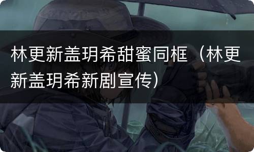 林更新盖玥希甜蜜同框（林更新盖玥希新剧宣传）