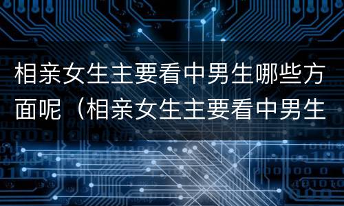 相亲女生主要看中男生哪些方面呢（相亲女生主要看中男生哪些方面呢知乎）