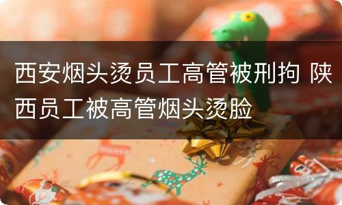 西安烟头烫员工高管被刑拘 陕西员工被高管烟头烫脸
