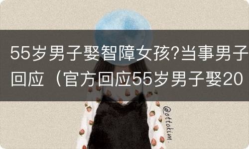 55岁男子娶智障女孩?当事男子回应（官方回应55岁男子娶20岁智障女孩）