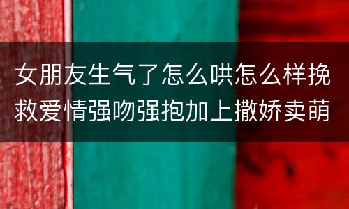 女朋友生气了怎么哄怎么样挽救爱情强吻强抱加上撒娇卖萌最管用