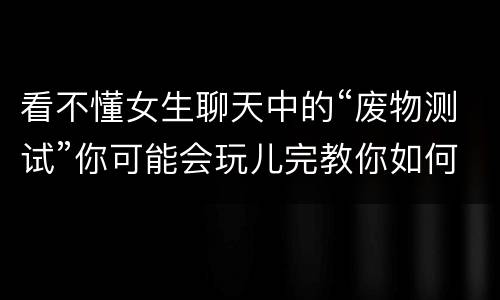 看不懂女生聊天中的“废物测试”你可能会玩儿完教你如何轻松化解女生的“废物测试”