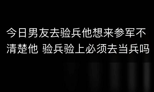 今日男友去验兵他想来参军不清楚他 验兵验上必须去当兵吗