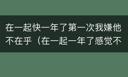 在一起快一年了第一次我嫌他不在乎（在一起一年了感觉不爱了）