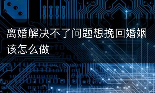 离婚解决不了问题想挽回婚姻该怎么做