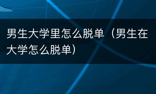 男生大学里怎么脱单（男生在大学怎么脱单）