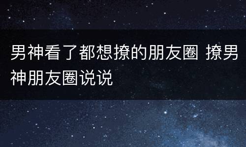 男神看了都想撩的朋友圈 撩男神朋友圈说说