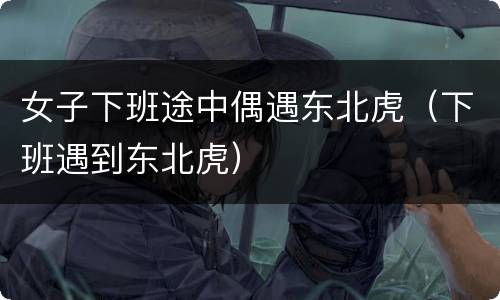 女子下班途中偶遇东北虎（下班遇到东北虎）