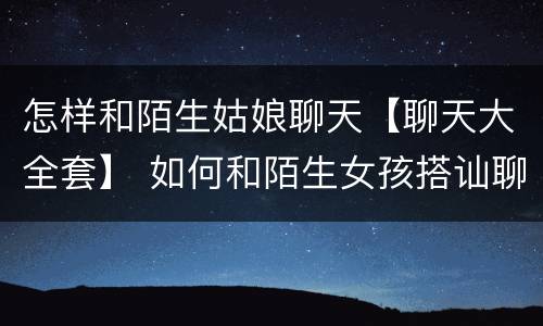怎样和陌生姑娘聊天【聊天大全套】 如何和陌生女孩搭讪聊天