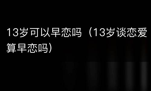 13岁可以早恋吗（13岁谈恋爱算早恋吗）