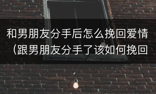 和男朋友分手后怎么挽回爱情（跟男朋友分手了该如何挽回）