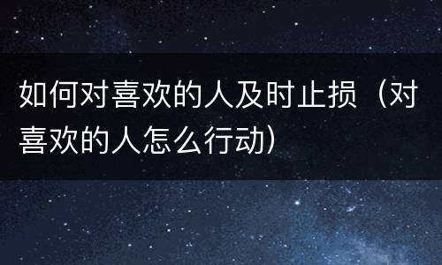 如何对喜欢的人及时止损（对喜欢的人怎么行动）