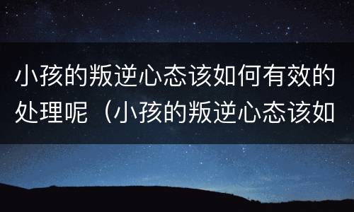 小孩的叛逆心态该如何有效的处理呢（小孩的叛逆心态该如何有效的处理呢英语）