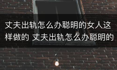 丈夫出轨怎么办聪明的女人这样做的 丈夫出轨怎么办聪明的女人这样做的事