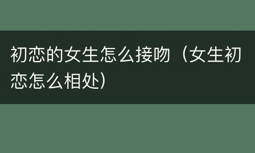 初恋的女生怎么接吻（女生初恋怎么相处）