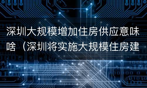 深圳大规模增加住房供应意味啥（深圳将实施大规模住房建设计划）