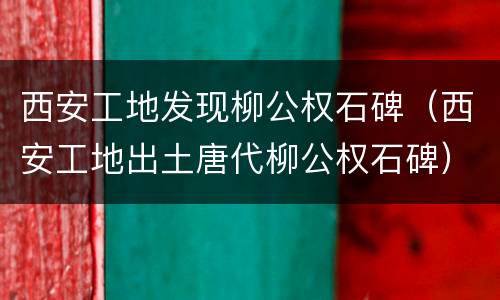 西安工地发现柳公权石碑（西安工地出土唐代柳公权石碑）