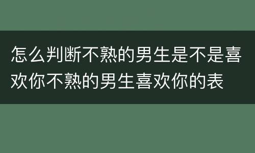 怎么判断不熟的男生是不是喜欢你不熟的男生喜欢你的表