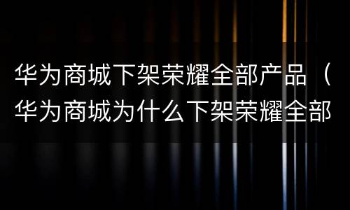 华为商城下架荣耀全部产品（华为商城为什么下架荣耀全部产品）