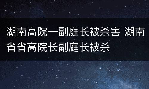 湖南高院一副庭长被杀害 湖南省省高院长副庭长被杀