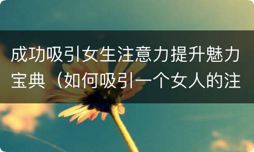 成功吸引女生注意力提升魅力宝典（如何吸引一个女人的注意力）