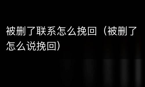 被删了联系怎么挽回（被删了怎么说挽回）