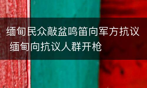 缅甸民众敲盆鸣笛向军方抗议 缅甸向抗议人群开枪
