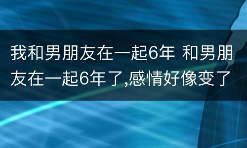 我和男朋友在一起6年 和男朋友在一起6年了,感情好像变了