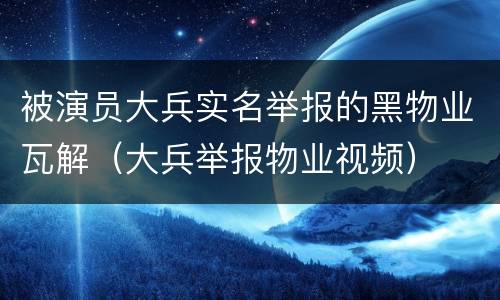 被演员大兵实名举报的黑物业瓦解（大兵举报物业视频）