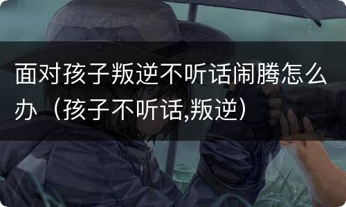 面对孩子叛逆不听话闹腾怎么办（孩子不听话,叛逆）
