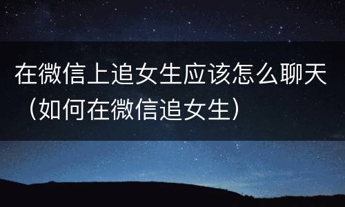 在微信上追女生应该怎么聊天（如何在微信追女生）
