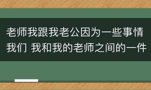 老师我跟我老公因为一些事情我们 我和我的老师之间的一件事