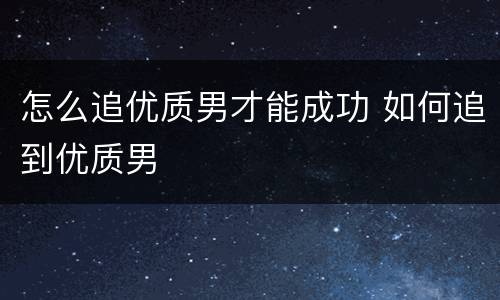 怎么追优质男才能成功 如何追到优质男