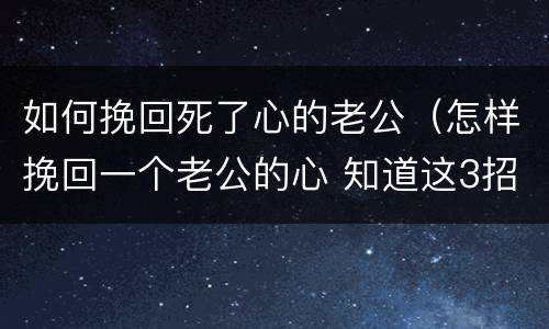如何挽回死了心的老公（怎样挽回一个老公的心 知道这3招就够了）