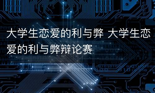 大学生恋爱的利与弊 大学生恋爱的利与弊辩论赛