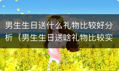 男生生日送什么礼物比较好分析（男生生日送啥礼物比较实用）
