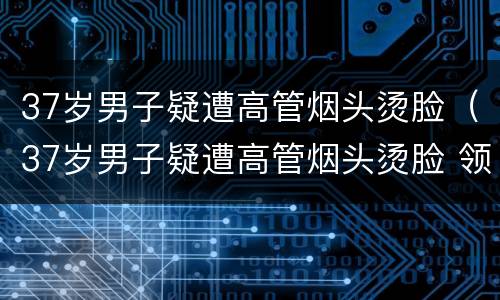 37岁男子疑遭高管烟头烫脸（37岁男子疑遭高管烟头烫脸 领导:这样才长记性）